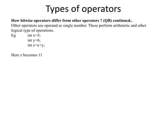 Types of operators
How bitwise operators differ from other operators ? (QB) continued..
Other operators use operand as single number. These perform arithmetic and other
logical type of operations.
Eg int x=5;
int y=6;
int z=x+y;
Here z becomes 11
 