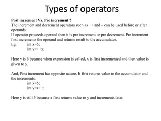 Types of operators
Post increment Vs. Pre increment ?
The increment and decrement operators such as ++ and – can be used before or after
operands.
If operator proceeds operand then it is pre increment or pre decrement. Pre increment
first increments the operand and returns result to the accumulator.
Eg. int x=5;
int y=++x;
Here y is 6 because when expression is called, x is first incremented and then value is
given to y.
And, Post increment has opposite nature, It first returns value to the accumulator and
the increments.
int x=5;
int y=x++;
Here y is still 5 because x first returns value to y and increments later.
 