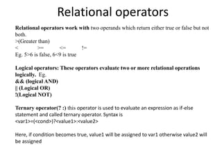 Relational operators
Relational operators work with two operands which return either true or false but not
both.
>(Greater than)
< >= <= !=
Eg. 5>6 is false, 6<9 is true
Logical operators: These operators evaluate two or more relational operations
logically. Eg.
&& (logical AND)
|| (Logical OR)
!(Logical NOT)
Ternary operator(? :) this operator is used to evaluate an expression as if-else
statement and called ternary operator. Syntax is
<var1>=(<cond>)?<value1>:<value2>
Here, if condition becomes true, value1 will be assigned to var1 otherwise value2 will
be assigned
 