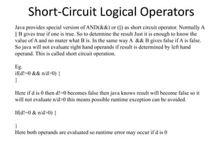 Short-Circuit Logical Operators
Java provides special version of AND(&&) or (||) as short circuit operator. Normally A
|| B gives true if one is true. So to determine the result Just it is enough to know the
value of A and no mater what B is. In the same way A && B gives false if A is false.
So java will not evaluate right hand operands if result is determined by left hand
operand. This is called short circuit operation.
Eg.
if(d!=0 && n/d>0) {
}
Here if d is 0 then d!=0 becomes false then java knows result will become false so it
will not evaluate n/d>0 this means possible runtime exception can be avoided.
If(d!=0 & n/d>0) {
}
Here both operands are evaluated so runtime error may occur if d is 0
 