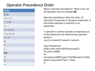 Operator Precedence Order
Order
[], (),.
++,--,~,!
* , /, %
+, -
>>, <<,>>>
>, <, >=, <=
==, !=
&
^
|
&&
||
?:
=
What is operator precedence? What is the use
of? Operator. Give an example.QB
Operator precedence refers the order of
execution of operators in the given expression. It
tells which operator is used first in an
expression.
?: operator is used to evaluate an expression as
if-else statement and called ternary operator.
Syntax is
<var1>=(<cond>)?<value1>:<value2>
class Precedence{
public static void main(String args[]) {
int salary=10000;
int
tax=(salary>5000)?salary*10/100:salary*5/100;
System.out.println("Tax is "+tax);
}}
 