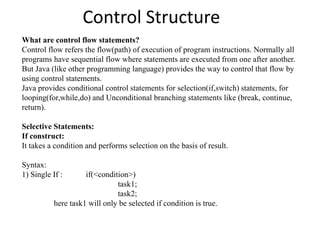 Control Structure
What are control flow statements?
Control flow refers the flow(path) of execution of program instructions. Normally all
programs have sequential flow where statements are executed from one after another.
But Java (like other programming language) provides the way to control that flow by
using control statements.
Java provides conditional control statements for selection(if,switch) statements, for
looping(for,while,do) and Unconditional branching statements like (break, continue,
return).
Selective Statements:
If construct:
It takes a condition and performs selection on the basis of result.
Syntax:
1) Single If : if(<condition>)
task1;
task2;
here task1 will only be selected if condition is true.
 