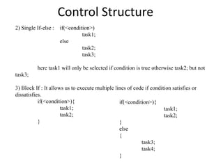 Control Structure
2) Single If-else : if(<condition>)
task1;
else
task2;
task3;
here task1 will only be selected if condition is true otherwise task2; but not
task3;
3) Block If : It allows us to execute multiple lines of code if condition satisfies or
dissatisfies.
if(<condition>){
task1;
task2;
}
if(<condition>){
task1;
task2;
}
else
{
task3;
task4;
}
 