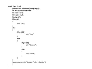 public class First {
public static void main(String args[]) {
int m=75,s=40,e=18,c=19;
int t=m+s+e+c;
String div=null;
float p=t/4;
if(p>=80)
{
div="Dist";
}
else
{
if(p>=60){
div="First";
}
else
{
if(p>=50){
div="Second";
}
else
{
div="Third";
}
}
}
System.out.println("You got "+div+" Division");
}
}
 