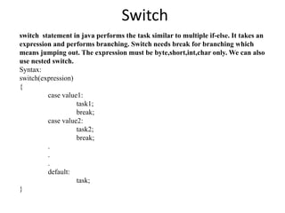 Switch
switch statement in java performs the task similar to multiple if-else. It takes an
expression and performs branching. Switch needs break for branching which
means jumping out. The expression must be byte,short,int,char only. We can also
use nested switch.
Syntax:
switch(expression)
{
case value1:
task1;
break;
case value2:
task2;
break;
.
.
.
default:
task;
}
 
