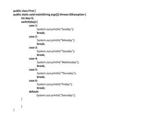 public class First {
public static void main(String args[]) throws IOException {
int day=5;
switch(day) {
case 1:
System.out.println("Sunday");
break;
case 2:
System.out.println("Monday");
break;
case 3:
System.out.println("Tuesday");
break;
case 4:
System.out.println("Wednesday");
break;
case 5:
System.out.println("Thursday");
break;
case 6:
System.out.println("Friday");
break;
default:
System.out.println("Saturday");
}
}
}
 