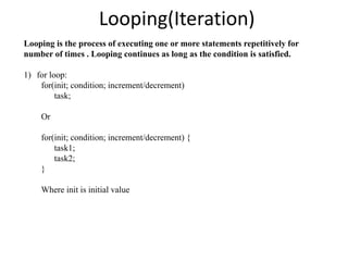 Looping(Iteration)
Looping is the process of executing one or more statements repetitively for
number of times . Looping continues as long as the condition is satisfied.
1) for loop:
for(init; condition; increment/decrement)
task;
Or
for(init; condition; increment/decrement) {
task1;
task2;
}
Where init is initial value
 