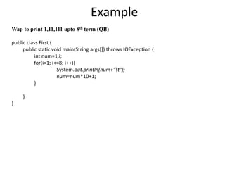 Example
Wap to print 1,11,111 upto 8th term (QB)
public class First {
public static void main(String args[]) throws IOException {
int num=1,i;
for(i=1; i<=8; i++){
System.out.println(num+"t");
num=num*10+1;
}
}
}
 