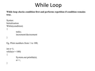 While Loop
While loop checks condition first and performs repetition if condition remains
true.
Syntax:
Initialization
While(condition)
{
tasks;
increment/decreement
}
Eg. Print numbers from 1 to 100;
int n=1;
while(n<=100)
{
System.out.println(n);
n++;
}
 