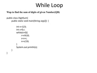 While Loop
Wap to find the sum of digits of given Number(QB)
public class DigitSum{
public static void main(String args[]) {
int n=123;
int s=0,r;
while(n>0){
r=n%10;
s=s+r;
n=n/10;
}
System.out.println(s);
}
}
 