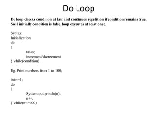 Do Loop
Do loop checks condition at last and continues repetition if condition remains true.
So if initially condition is false, loop executes at least once.
Syntax:
Initialization
do
{
tasks;
increment/decreement
} while(condition)
Eg. Print numbers from 1 to 100;
int n=1;
do
{
System.out.println(n);
n++;
} while(n<=100)
 