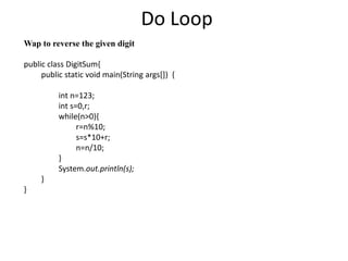 Do Loop
Wap to reverse the given digit
public class DigitSum{
public static void main(String args[]) {
int n=123;
int s=0,r;
while(n>0){
r=n%10;
s=s*10+r;
n=n/10;
}
System.out.println(s);
}
}
 