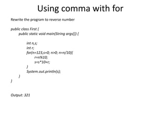 Using comma with for
Rewrite the program to reverse number
public class First {
public static void main(String args[]) {
int n,s;
int r;
for(n=123,s=0; n>0; n=n/10){
r=n%10;
s=s*10+r;
}
System.out.println(s);
}
}
Output: 321
 