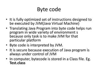 Byte code
• It is fully optimized set of instructions designed to
be executed by JVM(Java Virtual Machine)
• Translating Java Program into byte code helps run
program in wide variety of environment s
because only task is to make JVM for that
particular platform
• Byte code is interpreted by JVM.
• It is secure because execution of Java program is
always under control of JVM
• In computer, bytecode is stored in a Class file. Eg.
Test.class
 