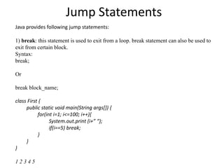 Jump Statements
Java provides following jump statements:
1) break: this statement is used to exit from a loop. break statement can also be used to
exit from certain block.
Syntax:
break;
Or
break block_name;
class First {
public static void main(String args[]) {
for(int i=1; i<=100; i++){
System.out.print (i+” “);
if(i==5) break;
}
}
}
1 2 3 4 5
 
