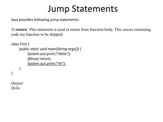 Jump Statements
Java provides following jump statements:
3) return: This statement is used to return from function body. This causes remaining
code ina function to be skipped.
class First {
public static void main(String args[]) {
System.out.print ("Hello");
if(true) return;
System.out.print ("Hi");
}
}
Output:
Hello
 