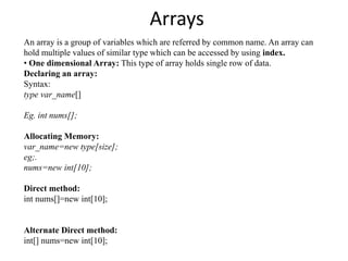 Arrays
An array is a group of variables which are referred by common name. An array can
hold multiple values of similar type which can be accessed by using index.
• One dimensional Array: This type of array holds single row of data.
Declaring an array:
Syntax:
type var_name[]
Eg. int nums[];
Allocating Memory:
var_name=new type[size];
eg;.
nums=new int[10];
Direct method:
int nums[]=new int[10];
Alternate Direct method:
int[] nums=new int[10];
 