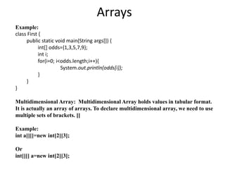 Arrays
Example:
class First {
public static void main(String args[]) {
int[] odds={1,3,5,7,9};
int i;
for(i=0; i<odds.length;i++){
System.out.println(odds[i]);
}
}
}
Multidimensional Array: Multidimensional Array holds values in tabular format.
It is actually an array of arrays. To declare multidimensional array, we need to use
multiple sets of brackets. []
Example:
int a[][]=new int[2][3];
Or
int[][] a=new int[2][3];
 