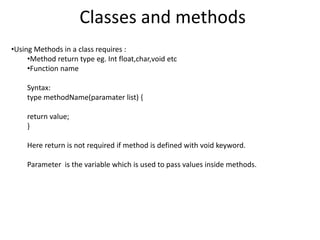 Classes and methods
•Using Methods in a class requires :
•Method return type eg. Int float,char,void etc
•Function name
Syntax:
type methodName(paramater list) {
return value;
}
Here return is not required if method is defined with void keyword.
Parameter is the variable which is used to pass values inside methods.
 