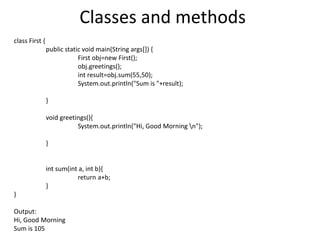 Classes and methods
class First {
public static void main(String args[]) {
First obj=new First();
obj.greetings();
int result=obj.sum(55,50);
System.out.println("Sum is "+result);
}
void greetings(){
System.out.println("Hi, Good Morning n");
}
int sum(int a, int b){
return a+b;
}
}
Output:
Hi, Good Morning
Sum is 105
 