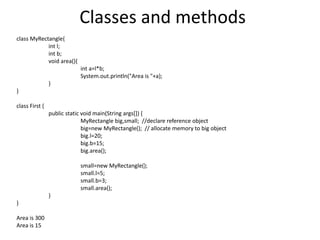 Classes and methods
class MyRectangle{
int l;
int b;
void area(){
int a=l*b;
System.out.println("Area is "+a);
}
}
class First {
public static void main(String args[]) {
MyRectangle big,small; //declare reference object
big=new MyRectangle(); // allocate memory to big object
big.l=20;
big.b=15;
big.area();
small=new MyRectangle();
small.l=5;
small.b=3;
small.area();
}
}
Area is 300
Area is 15
 