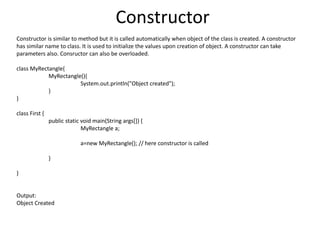 Constructor
Constructor is similar to method but it is called automatically when object of the class is created. A constructor
has similar name to class. It is used to initialize the values upon creation of object. A constructor can take
parameters also. Consructor can also be overloaded.
class MyRectangle{
MyRectangle(){
System.out.println("Object created");
}
}
class First {
public static void main(String args[]) {
MyRectangle a;
a=new MyRectangle(); // here constructor is called
}
}
Output:
Object Created
 