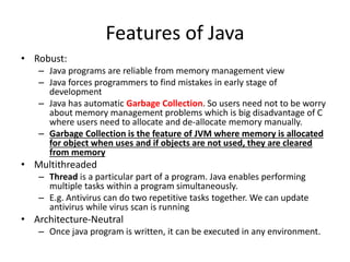 Features of Java
• Robust:
– Java programs are reliable from memory management view
– Java forces programmers to find mistakes in early stage of
development
– Java has automatic Garbage Collection. So users need not to be worry
about memory management problems which is big disadvantage of C
where users need to allocate and de-allocate memory manually.
– Garbage Collection is the feature of JVM where memory is allocated
for object when uses and if objects are not used, they are cleared
from memory
• Multithreaded
– Thread is a particular part of a program. Java enables performing
multiple tasks within a program simultaneously.
– E.g. Antivirus can do two repetitive tasks together. We can update
antivirus while virus scan is running
• Architecture-Neutral
– Once java program is written, it can be executed in any environment.
 