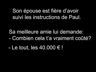 Son épouse est fière d’avoir
suivi les instructions de Paul.
Sa meilleure amie lui demande:
- Combien cela t’a vraiment coûté?
- Le tout, les 40.000 € !
 