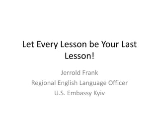Let Every Lesson be Your Last
Lesson!
Jerrold Frank
Regional English Language Officer
U.S. Embassy Kyiv
 