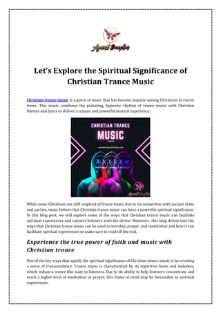 Let’s Explore the Spiritual Significance of
Christian Trance Music
Christian trance music is a genre of music that has become popular among Christians in recent
times. This music combines the pulsating, hypnotic rhythm of trance music with Christian
themes and lyrics to deliver a unique and powerful musical experience.
While some Christians are still sceptical of trance music due to its connection with secular clubs
and parties, many believe that Christian trance music can have a powerful spiritual significance.
In this blog post, we will explore some of the ways that Christian trance music can facilitate
spiritual experiences and connect listeners with the divine. Moreover, this blog delves into the
ways that Christian trance music can be used in worship, prayer, and meditation and how it can
facilitate spiritual experiences so make sure to read till the end.
Experience the true power of faith and music with
Christian trance
One of the key ways that signify the spiritual significance of Christian trance music is by creating
a sense of transcendence. Trance music is characterized by its repetitive beats and melodies,
which induce a trance-like state in listeners. Due to its ability to help listeners concentrate and
reach a higher level of meditation or prayer, this frame of mind may be favourable to spiritual
experiences.
 