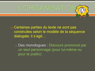  Certaines parties du texte ne sont pas
construites selon le modèle de la séquence
dialogale; il s’agit…
o Des monologues : Discours prononcé par
un seul personnage (pour lui-même ou
pour le public)
 