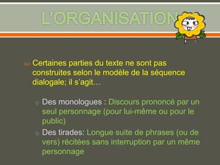 Certaines parties du texte ne sont pas
construites selon le modèle de la séquence
dialogale; il s’agit…
o Des monologues : Discours prononcé par un
seul personnage (pour lui-même ou pour le
public)
o Des tirades: Longue suite de phrases (ou de
vers) récitées sans interruption par un même
personnage
 