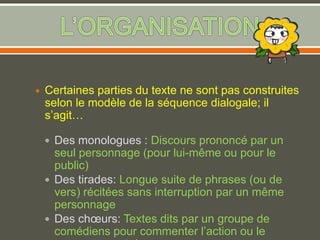  Certaines parties du texte ne sont pas construites
selon le modèle de la séquence dialogale; il
s’agit…
 Des monologues : Discours prononcé par un
seul personnage (pour lui-même ou pour le
public)
 Des tirades: Longue suite de phrases (ou de
vers) récitées sans interruption par un même
personnage
 Des chœurs: Textes dits par un groupe de
comédiens pour commenter l’action ou le
 