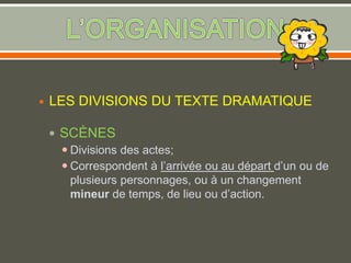  LES DIVISIONS DU TEXTE DRAMATIQUE
 SCÈNES
 Divisions des actes;
 Correspondent à l’arrivée ou au départ d’un ou de
plusieurs personnages, ou à un changement
mineur de temps, de lieu ou d’action.
 