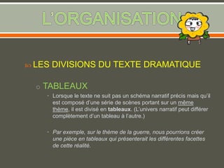  LES DIVISIONS DU TEXTE DRAMATIQUE
o TABLEAUX
• Lorsque le texte ne suit pas un schéma narratif précis mais qu’il
est composé d’une série de scènes portant sur un même
thème, il est divisé en tableaux. (L’univers narratif peut différer
complètement d’un tableau à l’autre.)
• Par exemple, sur le thème de la guerre, nous pourrions créer
une pièce en tableaux qui présenterait les différentes facettes
de cette réalité.
 