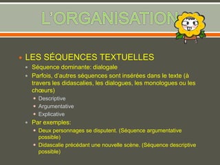  LES SÉQUENCES TEXTUELLES
 Séquence dominante: dialogale
 Parfois, d’autres séquences sont insérées dans le texte (à
travers les didascalies, les dialogues, les monologues ou les
chœurs)
 Descriptive
 Argumentative
 Explicative
 Par exemples:
 Deux personnages se disputent. (Séquence argumentative
possible)
 Didascalie précédant une nouvelle scène. (Séquence descriptive
possible)
 