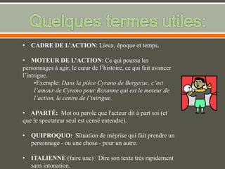 • CADRE DE L’ACTION: Lieux, époque et temps.
• MOTEUR DE L’ACTION: Ce qui pousse les
personnages à agir, le cœur de l’histoire, ce qui fait avancer
l’intrigue.
•Exemple: Dans la pièce Cyrano de Bergerac, c’est
l’amour de Cyrano pour Roxanne qui est le moteur de
l’action, le centre de l’intrigue.
• APARTÉ: Mot ou parole que l'acteur dit à part soi (et
que le spectateur seul est censé entendre).
• QUIPROQUO: Situation de méprise qui fait prendre un
personnage - ou une chose - pour un autre.
• ITALIENNE (faire une) : Dire son texte très rapidement
sans intonation.
 