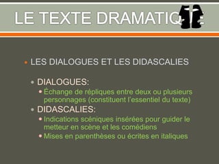  LES DIALOGUES ET LES DIDASCALIES
 DIALOGUES:
 Échange de répliques entre deux ou plusieurs
personnages (constituent l’essentiel du texte)
 DIDASCALIES:
 Indications scéniques insérées pour guider le
metteur en scène et les comédiens
 Mises en parenthèses ou écrites en italiques
 