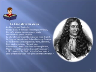 11
Le Lion, terreur des forêts,
Chargé d’ans, et pleurant son antique prouesse,
Fut enfin attaqué par ses propres sujets
Devenus forts par sa faiblesse.
Le Cheval s’approchant lui donne un coup de pied,
Le Loup un coup de dent, le Bœuf un coup de corne.
Le malheureux Lion languissant, triste, et morne,
Peut a peine rugir par l’âge estropié.
Il attend son Destin, sans faire aucunes plaintes,
Quand voyant l’Âne même à son antre accourir :
« Ah ! c’est trop, lui dit-il : je voulais bien mourir ;
Mais c’est mourir deux fois que souffrir tes atteintes. »
Le Lion devenu vieux
 
