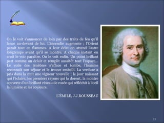 13
On le voit s'annoncer de loin par des traits de feu qu'il
lance au-devant de lui. L'incendie augmente ; l'Orient
paraît tout en flammes. A leur éclat on attend l'astre
longtemps avant qu'il se montre. A chaque instant on
croit le voir paraître. On le voit enfin. Un point brillant
part comme un éclair et remplit aussitôt tout l'espace...
Le voile des ténèbres s'efface et tombe, l'homme
reconnaît son séjour et le trouve embelli. La verdure a
pris dans la nuit une vigueur nouvelle ; le jour naissant
qui l'éclaire, les premiers rayons qui la dorent, la montre
couverte d'un brillant réseau de rosée qui réfléchit à l'oeil
la lumière et les couleurs.
L’ÉMILE, J.J.ROUSSEAU
 