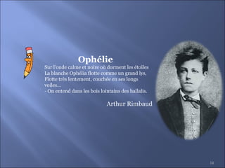 14
Sur l'onde calme et noire où dorment les étoiles
La blanche Ophélia flotte comme un grand lys,
Flotte très lentement, couchée en ses longs
voiles...
- On entend dans les bois lointains des hallalis.
Arthur Rimbaud
Ophélie
 