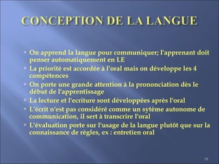 18
 On apprend la langue pour communiquer; l'apprenant doit
penser automatiquement en LE
 La priorité est accordée à l'oral mais on développe les 4
compétences
 On porte une grande attention à la prononciation dès le
début de l'apprentissage
 La lecture et l'ecriture sont développées après l'oral
 L'écrit n'est pas considéré comme un sytème autonome de
communication, il sert à transcrire l'oral
 L'évaluation porte sur l'usage de la langue plutôt que sur la
connaissance de règles, ex : entretien oral
 