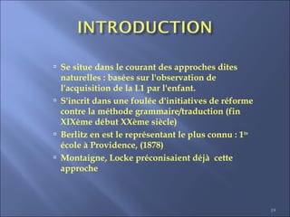 19
 Se situe dans le courant des approches dites
naturelles : basées sur l'observation de
l'acquisition de la L1 par l'enfant.
 S'incrit dans une foulée d'initiatives de réforme
contre la méthode grammaire/traduction (fin
XIXème début XXème siècle)
 Berlitz en est le représentant le plus connu : 1ère
école à Providence, (1878)
 Montaigne, Locke préconisaient déjà cette
approche
 