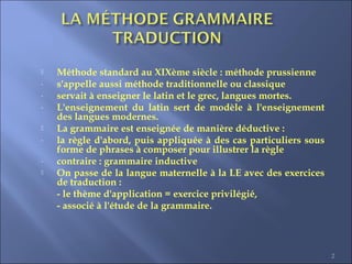  Méthode standard au XIXème siècle : méthode prussienne
- s'appelle aussi méthode traditionnelle ou classique
- servait à enseigner le latin et le grec, langues mortes.
- L'enseignement du latin sert de modèle à l'enseignement
des langues modernes.
 La grammaire est enseignée de manière déductive :
- la règle d'abord, puis appliquée à des cas particuliers sous
forme de phrases à composer pour illustrer la règle
- contraire : grammaire inductive
 On passe de la langue maternelle à la LE avec des exercices
de traduction :
- le thème d'application = exercice privilégié,
- associé à l'étude de la grammaire.
2
 