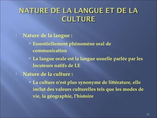 20
 Nature de la langue :
 Essentiellement phénomène oral de
communication
 La langue orale est la langue usuelle parlée par les
locuteurs natifs de LE
 Nature de la culture :
 La culture n'est plus synonyme de littérature, elle
inclut des valeurs culturelles tels que les modes de
vie, la géographie, l'histoire
 