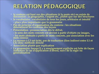 22
 le contenu est basé sur des situations (à la poste etc) ou sujets de
discussion : la géographie, l'argent etc., plutôt que sur des structures
 le vocabulaire : vocabulaire de tous les jours, arbitraire et intuitif
- place plus importante que la grammaire
 Pas de principe d'organisation du contenu : les situations
déterminent les contenus des leçons
 Présentation : prononciation dès le début,
- le sens des mots concrets est deviné à partir d'objets ou images,
- les mots abstraits à partir de mots concrets, par association avec les
mots connus
 Le recours à L1 est évité, pas de traduction (lien indirect entre L1 et
LE) donc méthode directe
 Association plutôt que explication
 La grammaire: lorsqu'il y a enseignement explicite est faite de façon
inductive: le cas d'application d'abord, suivi de la règle ou
généralisation
 
