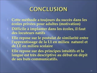 24
 Cette méthode a toujours du succès dans les
écoles privées pour adultes (motivation)
 Difficile à implanter dans les écoles, il faut
des locuteurs natifs
 Elle repose sur le postulat de similarité entre
l'apprentissage de la L1 en milieu naturel et
de LE en milieu scolaire
 Elle repose sur des principes intuitifs et la
langue est très descriptive au début en dépit
de ses buts communicatifs.
 