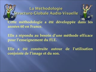 26
Cette méthodologie a été développée dans les
années 60 en France.
Elle a répondu au besoin d’une méthode efficace
pour l’enseignement du FLE.
Elle a été construite autour de l’utilisation
conjointe de l’image et du son.
 