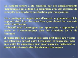 27
Le support sonore a été constitué par des enregistrements
magnétiques qui a donné la grammaire avec des exercices de
réemploi des structures en situation, par transposition.
On a pratiqué la langue pour découvrir sa grammaire. Et le
support visuE l par des vues fixes ayant donné leur contexte
social d’utilisation.
L’objectif était d’enseigner aux apprenants à apprendre à
parler et à communiquer dans les situations de la vie
courante.
Et l’apprenant, lui, il avait un rôle assez actif parce qu’il y avait
une interaction surtout entre l’enseignant et l’apprenant mais
aussi entre les apprenants pour qu’on apprenne rapidement à
comprendre et à parler dans les situations très simples.
 