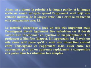 28
Alors, on a donné la priorité à la langue parlée, et la langue
écrite ne venait qu’après quand l’apprenant avait déjà une
certaine maîtrise de la langue orale. On a évité la traduction
et la comparaison avec L1.
Le matériel didactique a joué un role très important mais
l’enseignant devait également être technicien car il devait
savoir-faire fonctionner en synchro le magnétophone et le
projecteur à film fixe (diapos). Et l’apprenant, lui, il avait un
rôle assez actif parce qu’il y avait une interaction surtout
entre l’enseignant et l’apprenant mais aussi entre les
apprenants pour qu’on apprenne rapidement à comprendre
et à parler dans les situations très simples.
 
